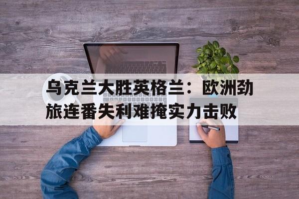 乌克兰大胜英格兰：欧洲劲旅连番失利难掩实力击败的简单介绍